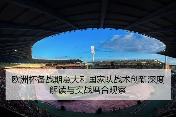 欧洲杯备战期意大利国家队战术创新深度解读与实战磨合观察